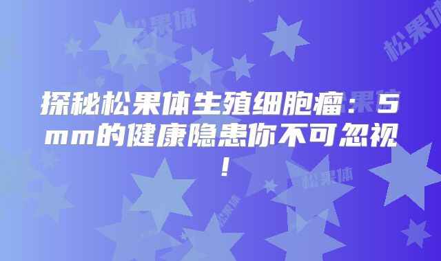 探秘松果体生殖细胞瘤：5mm的健康隐患你不可忽视！
