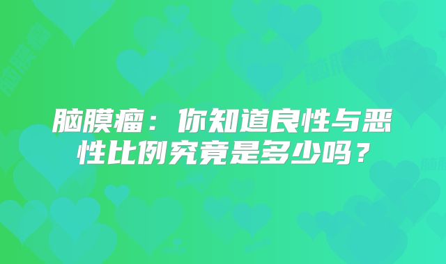 脑膜瘤：你知道良性与恶性比例究竟是多少吗？