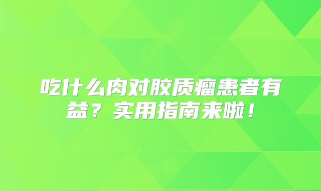 吃什么肉对胶质瘤患者有益？实用指南来啦！