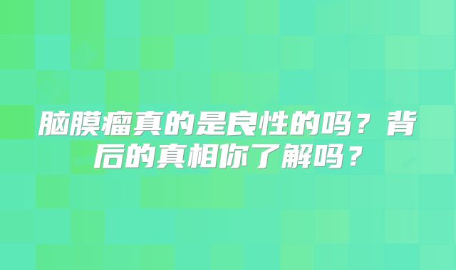 脑膜瘤真的是良性的吗？背后的真相你了解吗？