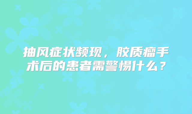 抽风症状频现，胶质瘤手术后的患者需警惕什么？