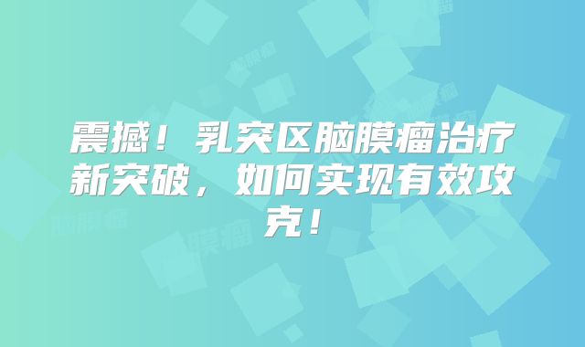 震撼！乳突区脑膜瘤治疗新突破，如何实现有效攻克！