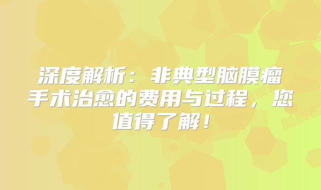 深度解析：非典型脑膜瘤手术治愈的费用与过程，您值得了解！