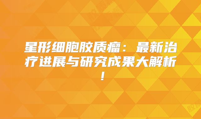 星形细胞胶质瘤：最新治疗进展与研究成果大解析！
