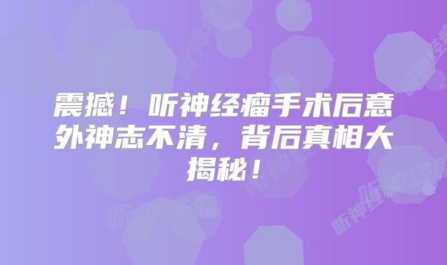 震撼！听神经瘤手术后意外神志不清，背后真相大揭秘！