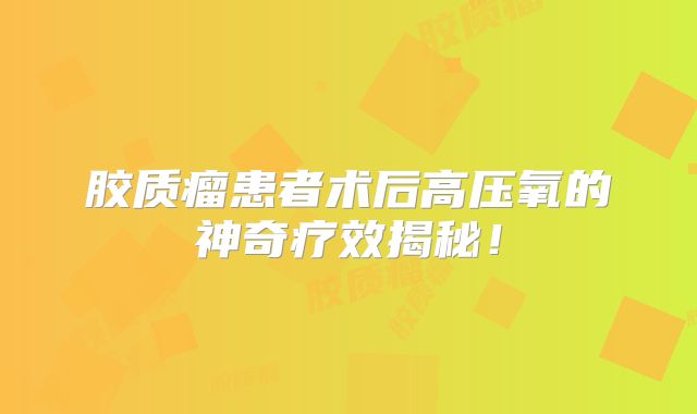 胶质瘤患者术后高压氧的神奇疗效揭秘！