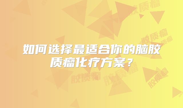 如何选择最适合你的脑胶质瘤化疗方案？