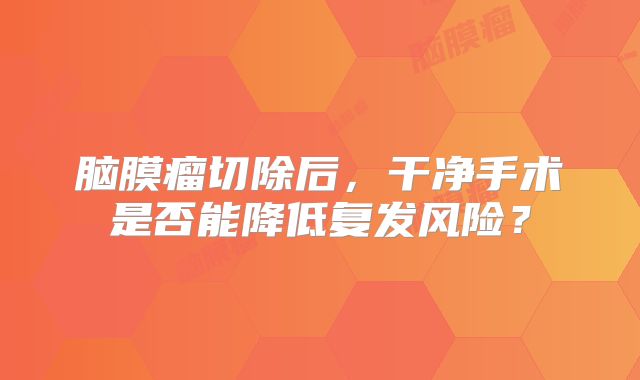脑膜瘤切除后，干净手术是否能降低复发风险？
