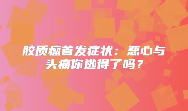 胶质瘤首发症状：恶心与头痛你逃得了吗？