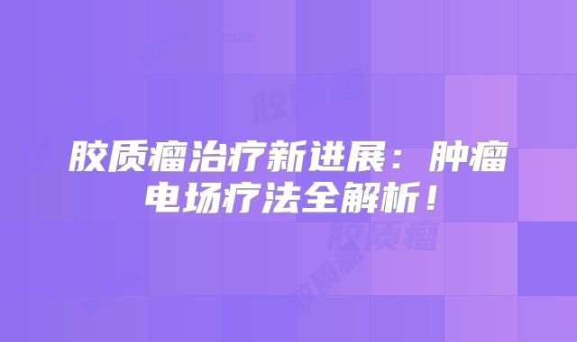 胶质瘤治疗新进展：肿瘤电场疗法全解析！