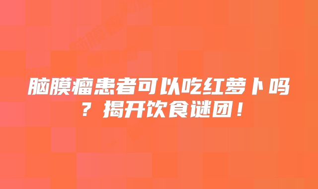 脑膜瘤患者可以吃红萝卜吗？揭开饮食谜团！