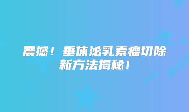 震撼！垂体泌乳素瘤切除新方法揭秘！