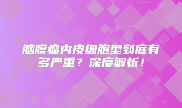 脑膜瘤内皮细胞型到底有多严重？深度解析！