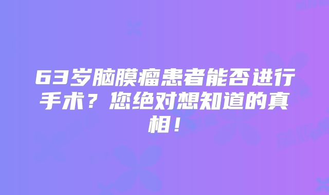 63岁脑膜瘤患者能否进行手术？您绝对想知道的真相！