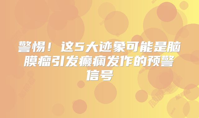 警惕！这5大迹象可能是脑膜瘤引发癫痫发作的预警信号