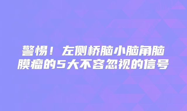 警惕！左侧桥脑小脑角脑膜瘤的5大不容忽视的信号