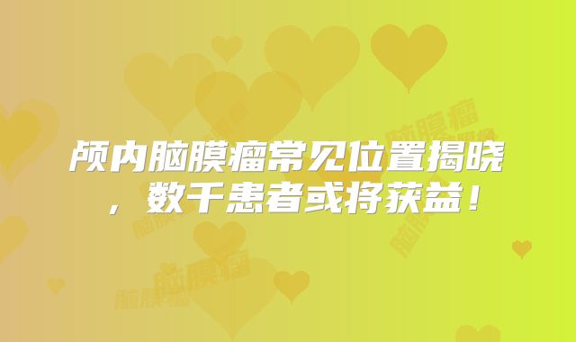 颅内脑膜瘤常见位置揭晓，数千患者或将获益！
