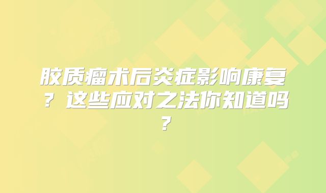 胶质瘤术后炎症影响康复？这些应对之法你知道吗？