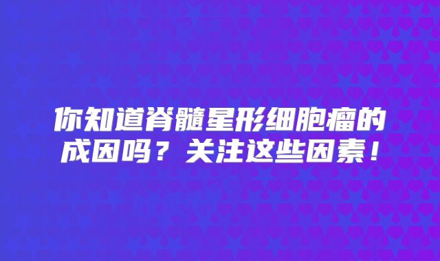你知道脊髓星形细胞瘤的成因吗？关注这些因素！