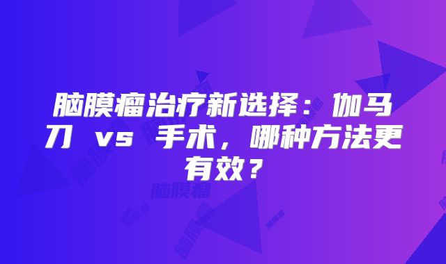 脑膜瘤治疗新选择：伽马刀 vs 手术，哪种方法更有效？