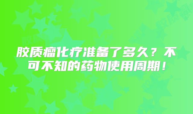 胶质瘤化疗准备了多久？不可不知的药物使用周期！