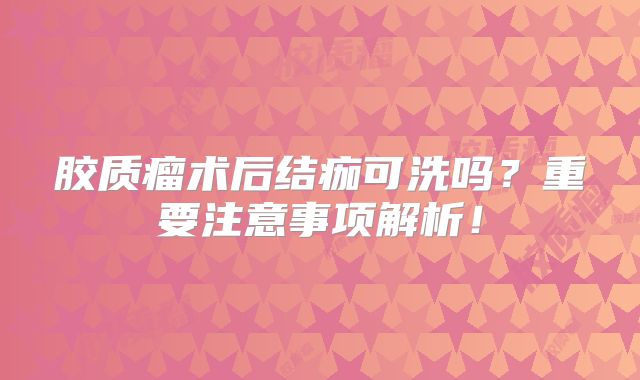 胶质瘤术后结痂可洗吗？重要注意事项解析！