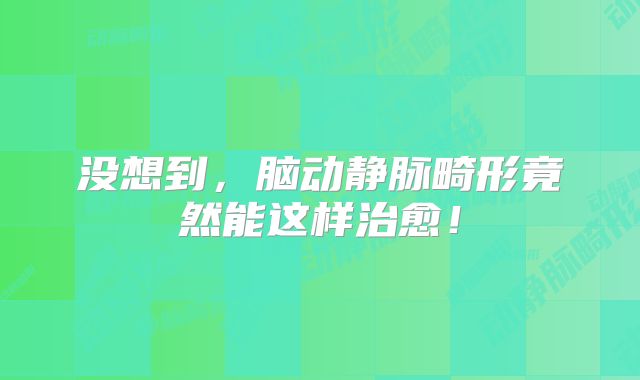 没想到，脑动静脉畸形竟然能这样治愈！