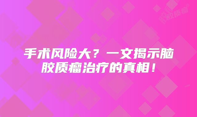 手术风险大？一文揭示脑胶质瘤治疗的真相！