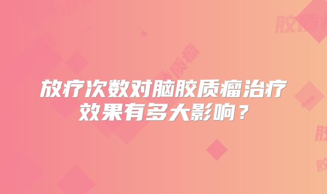 放疗次数对脑胶质瘤治疗效果有多大影响？