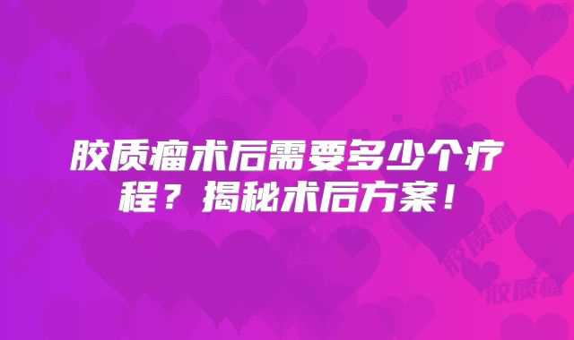胶质瘤术后需要多少个疗程？揭秘术后方案！