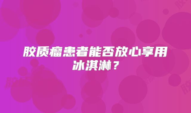 胶质瘤患者能否放心享用冰淇淋？