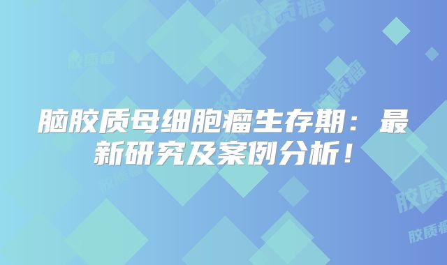 脑胶质母细胞瘤生存期：最新研究及案例分析！
