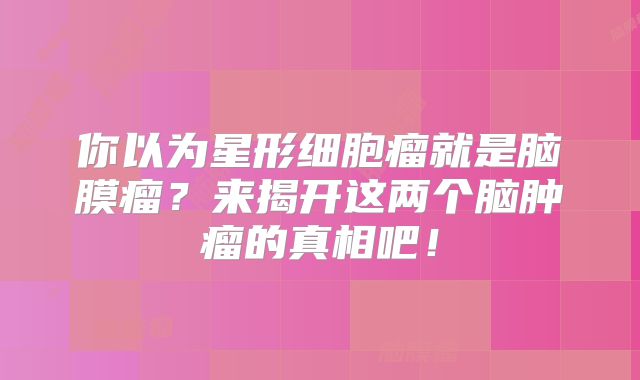 你以为星形细胞瘤就是脑膜瘤？来揭开这两个脑肿瘤的真相吧！