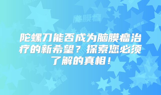 陀螺刀能否成为脑膜瘤治疗的新希望？探索您必须了解的真相！