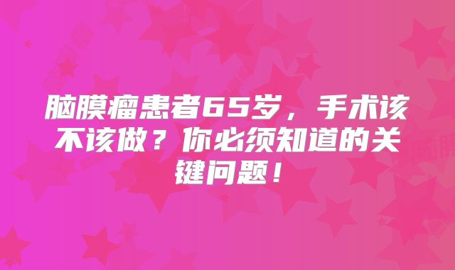 脑膜瘤患者65岁，手术该不该做？你必须知道的关键问题！