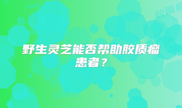 野生灵芝能否帮助胶质瘤患者？