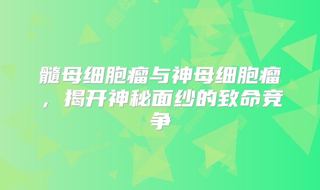 髓母细胞瘤与神母细胞瘤，揭开神秘面纱的致命竞争