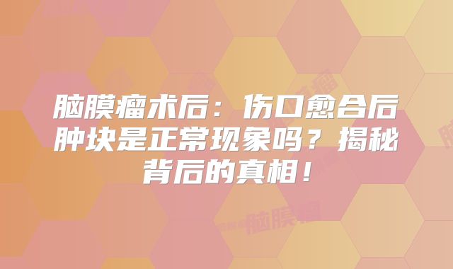 脑膜瘤术后：伤口愈合后肿块是正常现象吗？揭秘背后的真相！