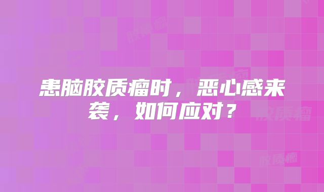 患脑胶质瘤时，恶心感来袭，如何应对？
