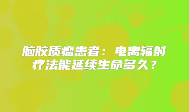 脑胶质瘤患者：电离辐射疗法能延续生命多久？