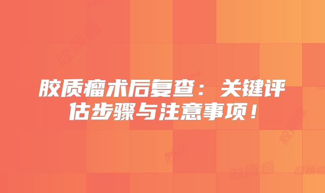 胶质瘤术后复查：关键评估步骤与注意事项！