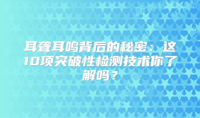 耳聋耳鸣背后的秘密：这10项突破性检测技术你了解吗？