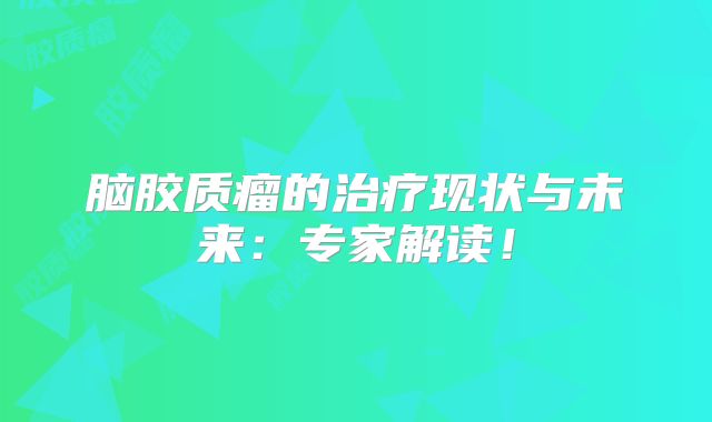 脑胶质瘤的治疗现状与未来：专家解读！