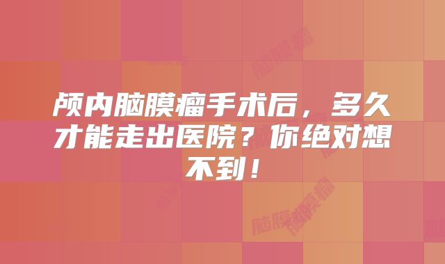 颅内脑膜瘤手术后，多久才能走出医院？你绝对想不到！