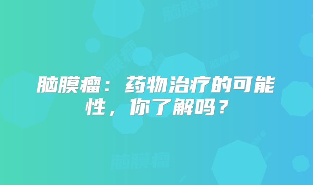 脑膜瘤：药物治疗的可能性，你了解吗？
