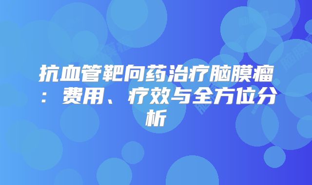 抗血管靶向药治疗脑膜瘤：费用、疗效与全方位分析