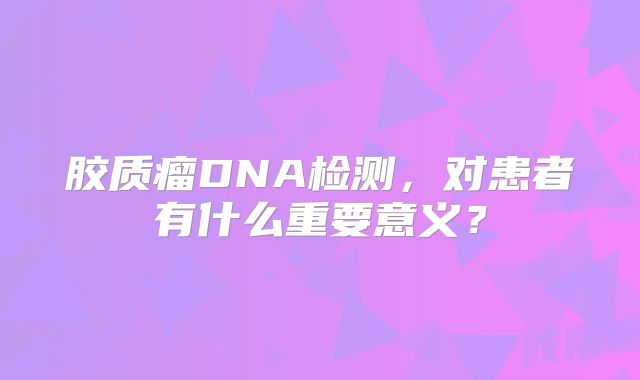 胶质瘤DNA检测，对患者有什么重要意义？