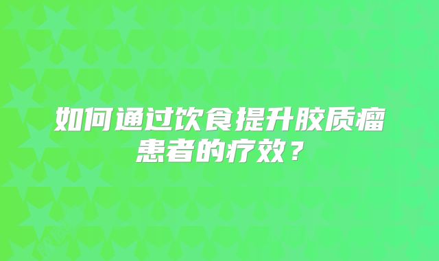 如何通过饮食提升胶质瘤患者的疗效？