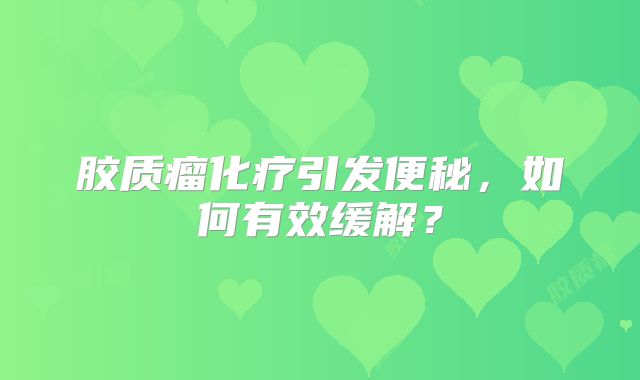 胶质瘤化疗引发便秘，如何有效缓解？