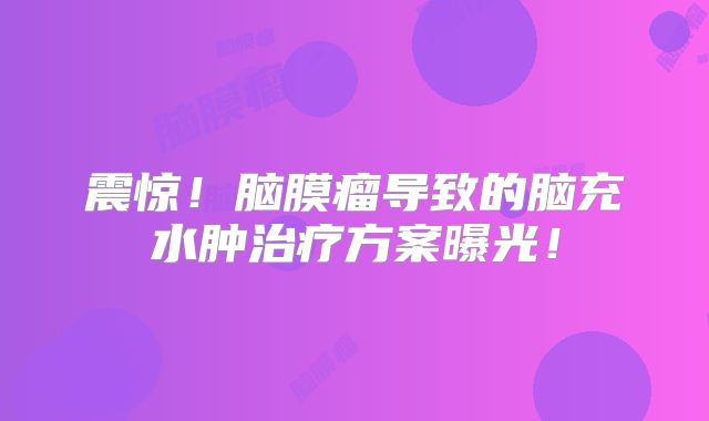 震惊！脑膜瘤导致的脑充水肿治疗方案曝光！